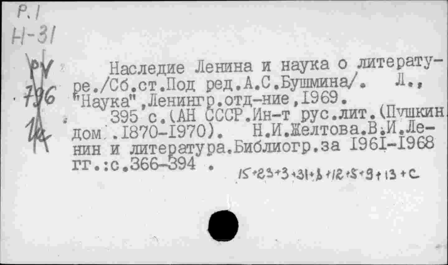 ﻿РЧ
4-31
Наследие Ленина и наука о литературе./Сб.ст.Под ред.А.С.Бушмина/. Л., *Наука",Ленингр.отд-ние,1969.
,	395 сЛАН СССР.Ин-т рус.лит.(Пушкин
дом.’ .1870-1970). Н.И.Желтова.ВЛ!.Ленин и литература.Библиогр.за 1961—1Уоо гг.:с.366-394 .